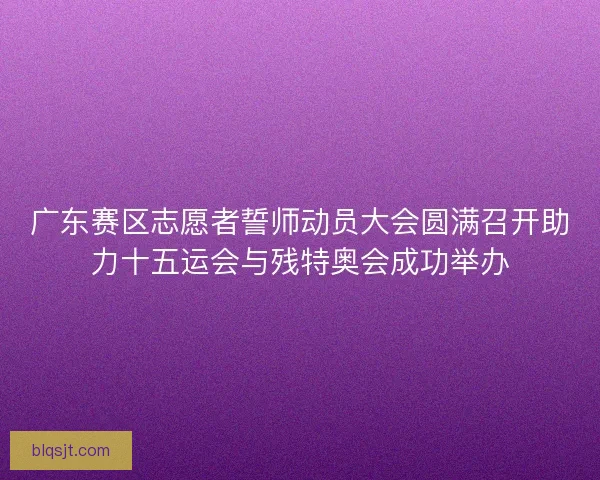广东赛区志愿者誓师动员大会圆满召开助力十五运会与残特奥会成功举办