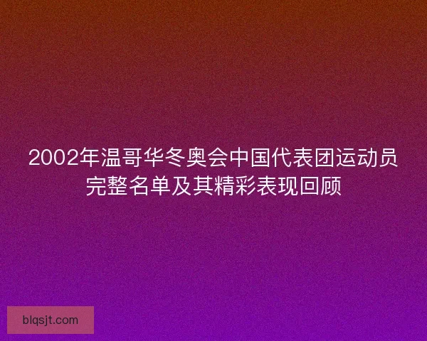 2002年温哥华冬奥会中国代表团运动员完整名单及其精彩表现回顾