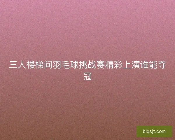 三人楼梯间羽毛球挑战赛精彩上演谁能夺冠