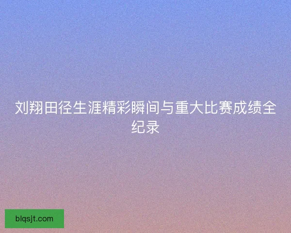 刘翔田径生涯精彩瞬间与重大比赛成绩全纪录