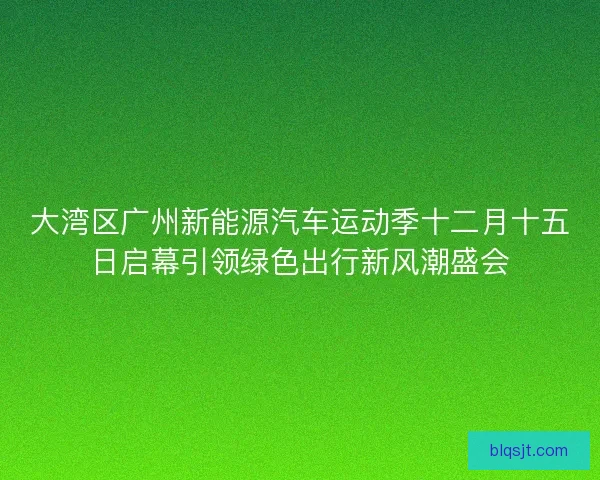 大湾区广州新能源汽车运动季十二月十五日启幕引领绿色出行新风潮盛会