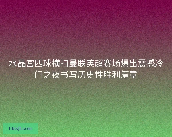 水晶宫四球横扫曼联英超赛场爆出震撼冷门之夜书写历史性胜利篇章