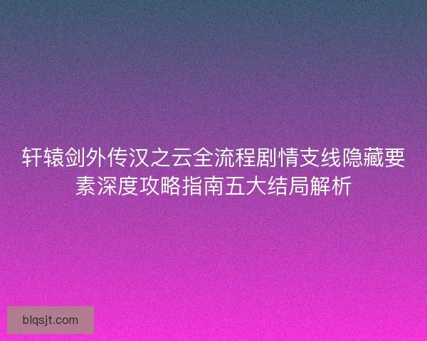轩辕剑外传汉之云全流程剧情支线隐藏要素深度攻略指南五大结局解析